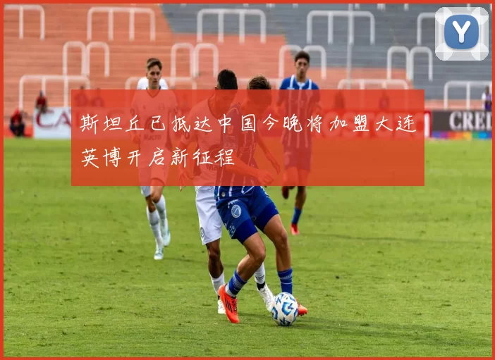 斯坦丘已抵达中国今晚将加盟大连英博开启新征程