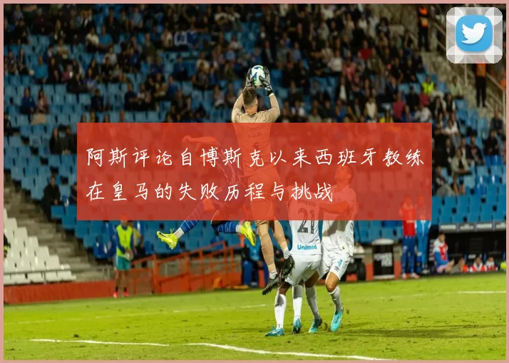 阿斯评论自博斯克以来西班牙教练在皇马的失败历程与挑战