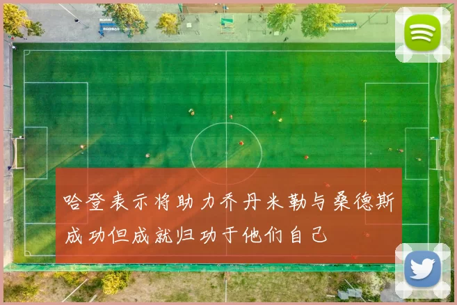 哈登表示将助力乔丹米勒与桑德斯成功但成就归功于他们自己