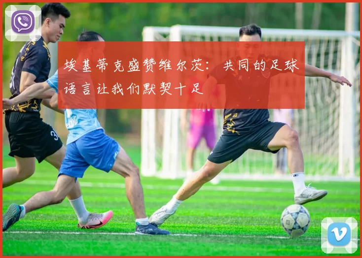 埃基蒂克盛赞维尔茨：共同的足球语言让我们默契十足